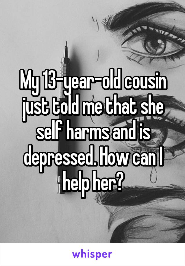 My 13-year-old cousin just told me that she self harms and is depressed. How can I help her?