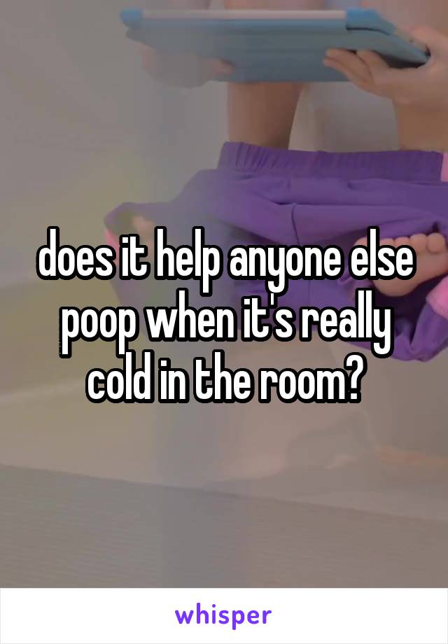 does it help anyone else poop when it's really cold in the room?