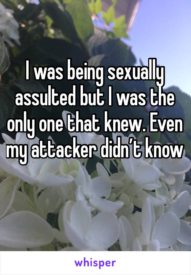 I was being sexually assulted but I was the only one that knew. Even my attacker didn’t know