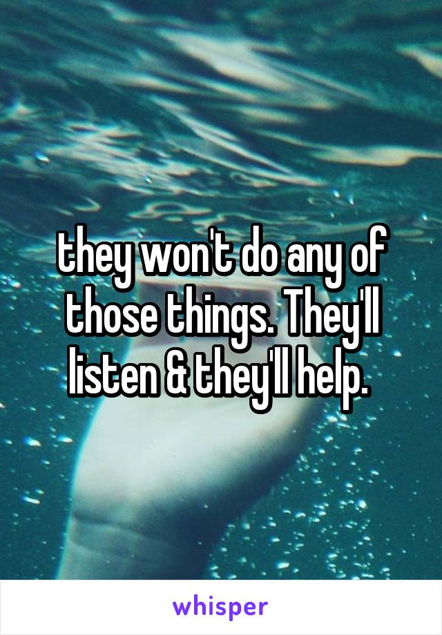 they won't do any of those things. They'll listen & they'll help. 