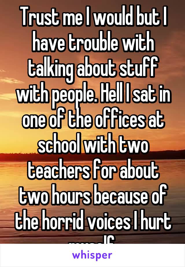 Trust me I would but I have trouble with talking about stuff with people. Hell I sat in one of the offices at school with two teachers for about two hours because of the horrid voices I hurt myself 