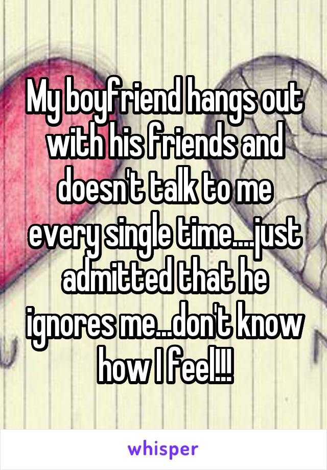 My boyfriend hangs out with his friends and doesn't talk to me every single time....just admitted that he ignores me...don't know how I feel!!!