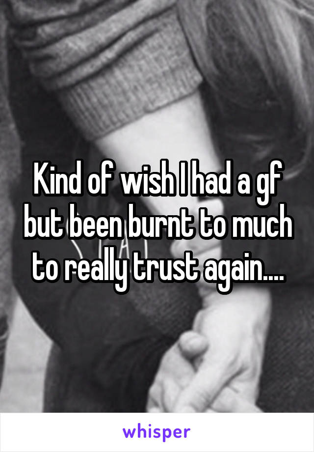 Kind of wish I had a gf but been burnt to much to really trust again....