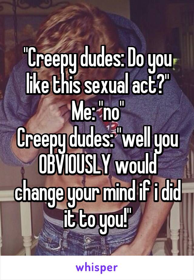 "Creepy dudes: Do you like this sexual act?"
Me: "no"
Creepy dudes: "well you OBVIOUSLY would change your mind if i did it to you!"