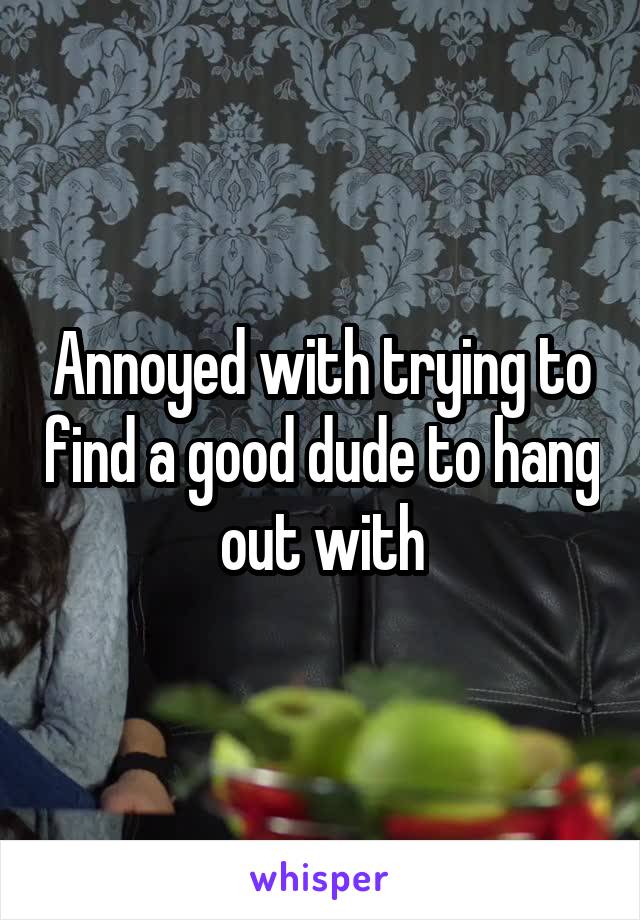 Annoyed with trying to find a good dude to hang out with