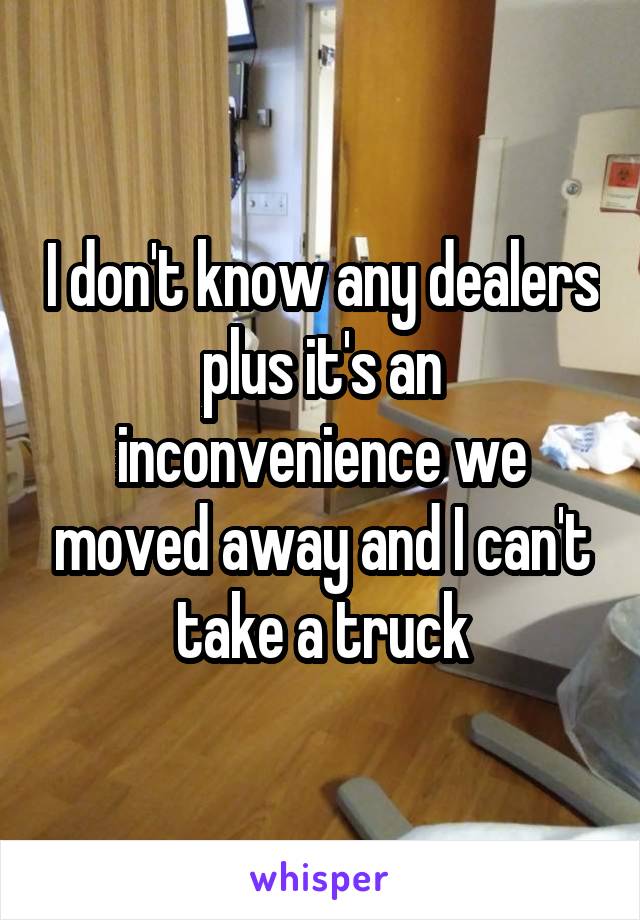 I don't know any dealers plus it's an inconvenience we moved away and I can't take a truck