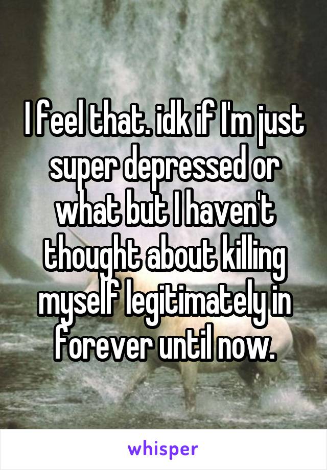 I feel that. idk if I'm just super depressed or what but I haven't thought about killing myself legitimately in forever until now.