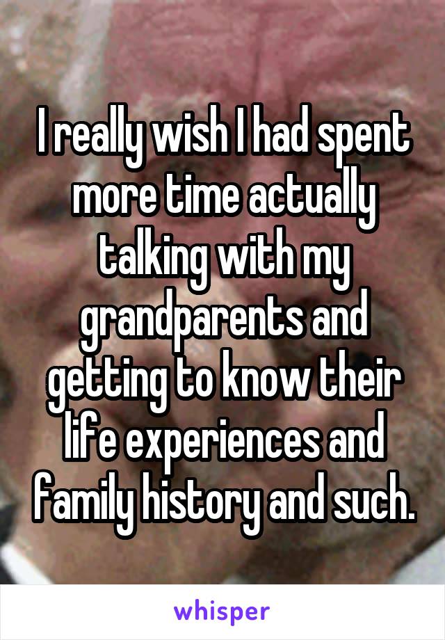 I really wish I had spent more time actually talking with my grandparents and getting to know their life experiences and family history and such.