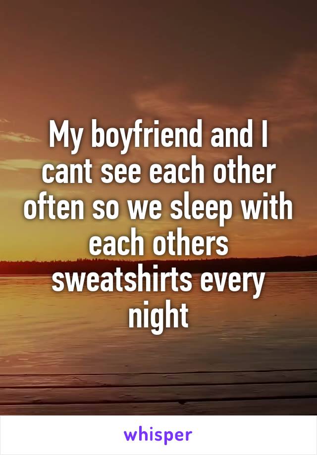 My boyfriend and I cant see each other often so we sleep with each others sweatshirts every night