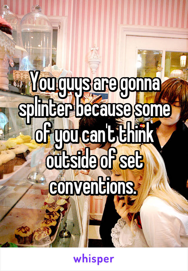 You guys are gonna splinter because some of you can't think outside of set conventions. 