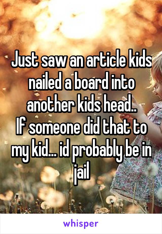 Just saw an article kids nailed a board into another kids head..
If someone did that to my kid... id probably be in jail