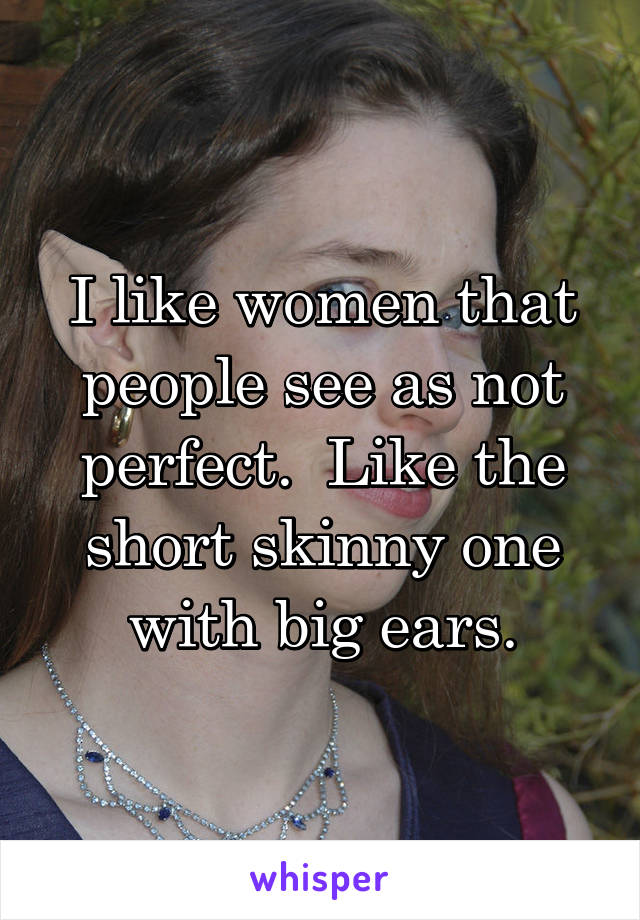 I like women that people see as not perfect.  Like the short skinny one with big ears.