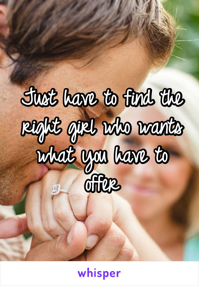 Just have to find the right girl who wants what you have to offer