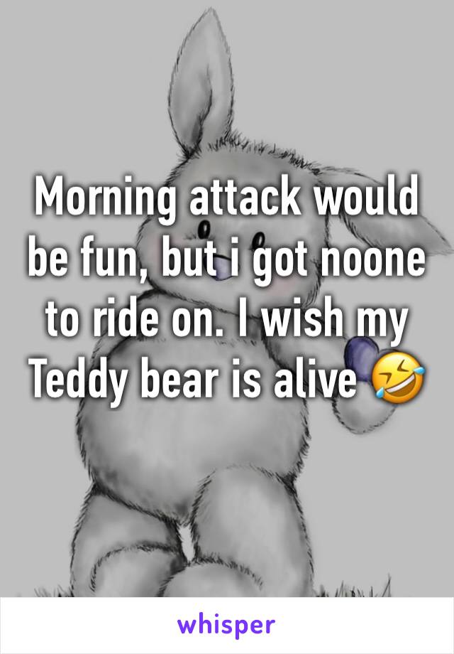 Morning attack would be fun, but i got noone to ride on. I wish my Teddy bear is alive 🤣