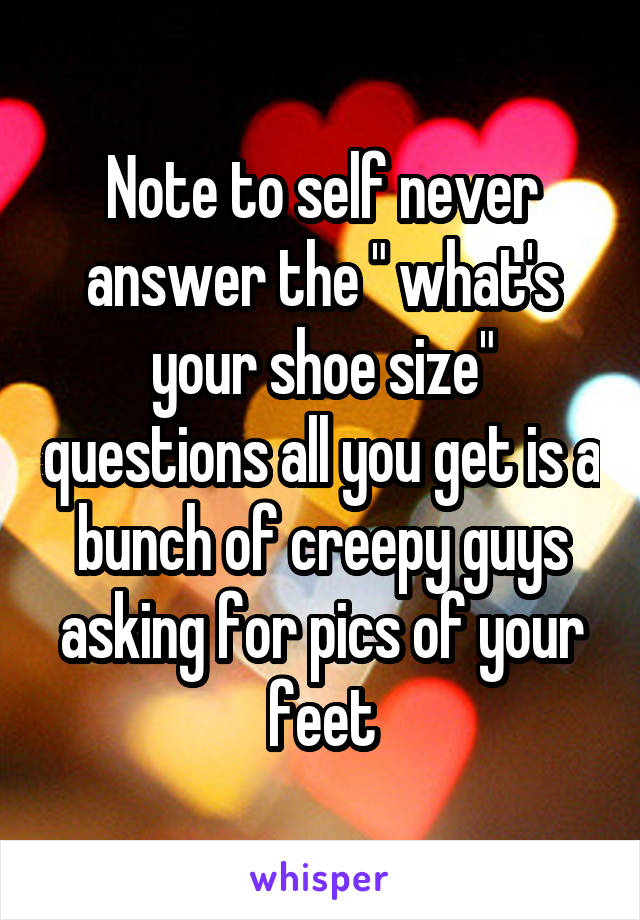 Note to self never answer the " what's your shoe size" questions all you get is a bunch of creepy guys asking for pics of your feet