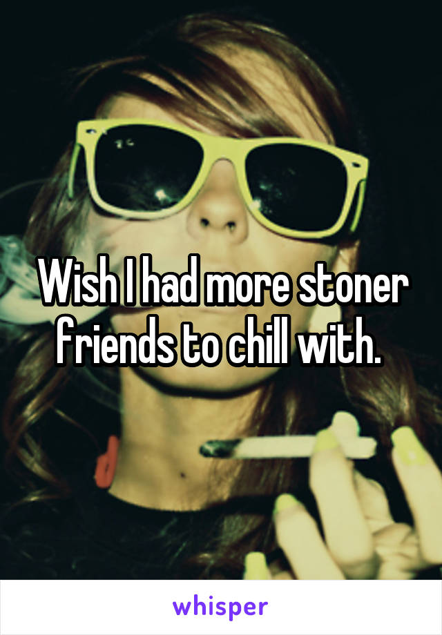 Wish I had more stoner friends to chill with. 