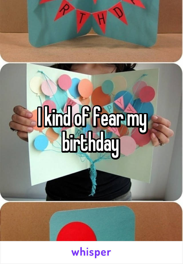 I kind of fear my birthday 