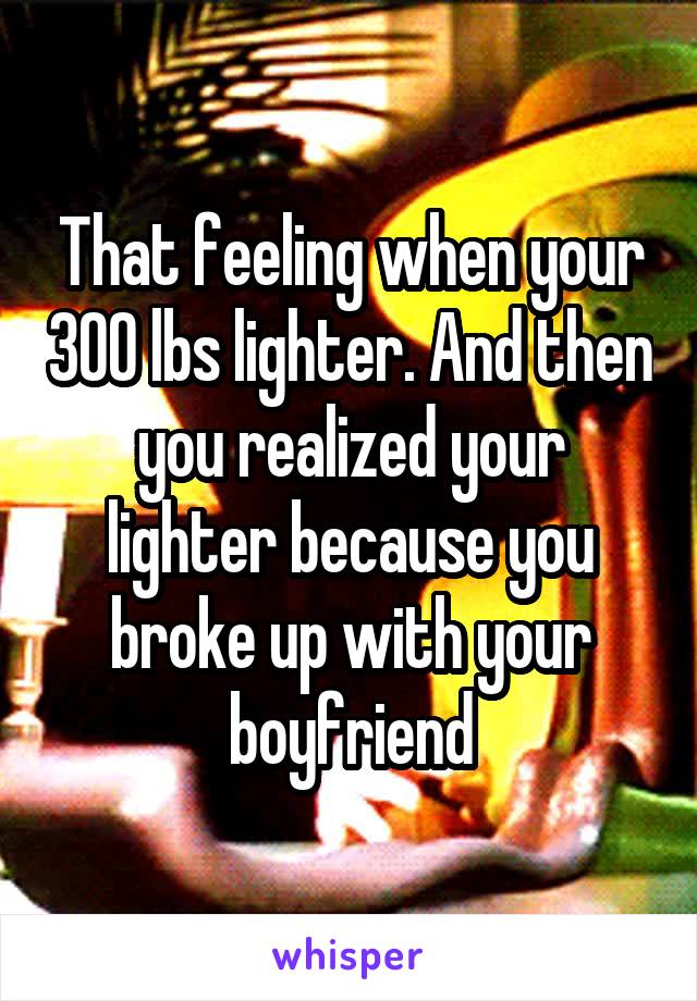 That feeling when your 300 lbs lighter. And then you realized your lighter because you broke up with your boyfriend