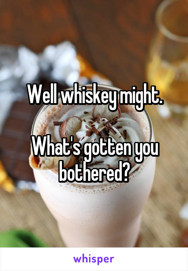 Well whiskey might.

What's gotten you bothered?