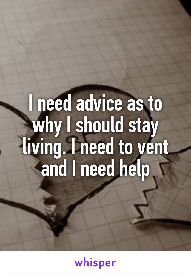 I need advice as to why I should stay living. I need to vent and I need help