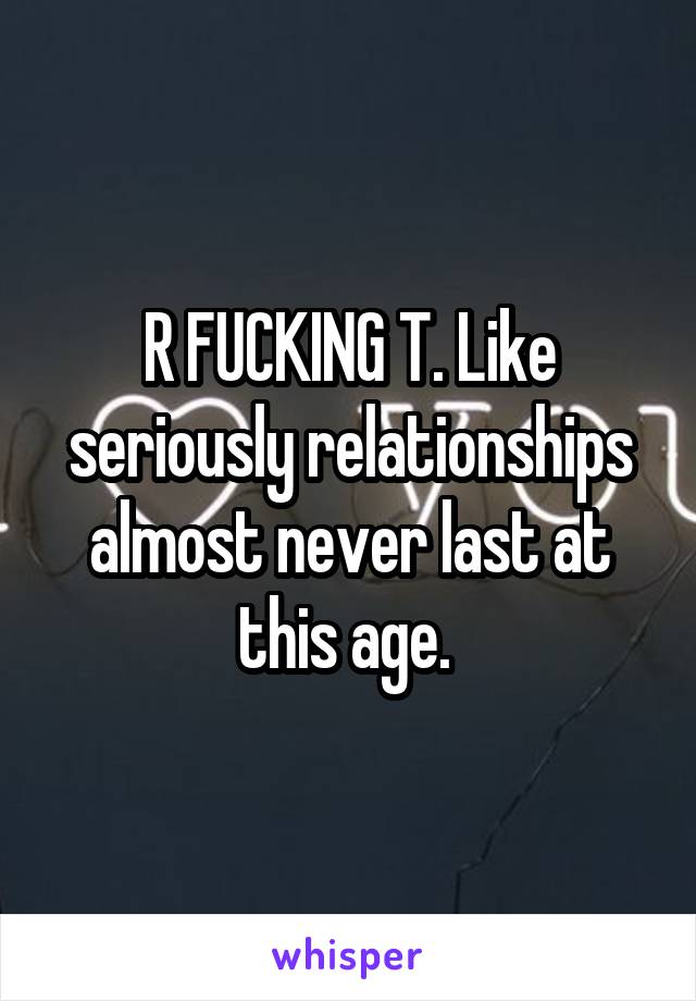 R FUCKING T. Like seriously relationships almost never last at this age. 