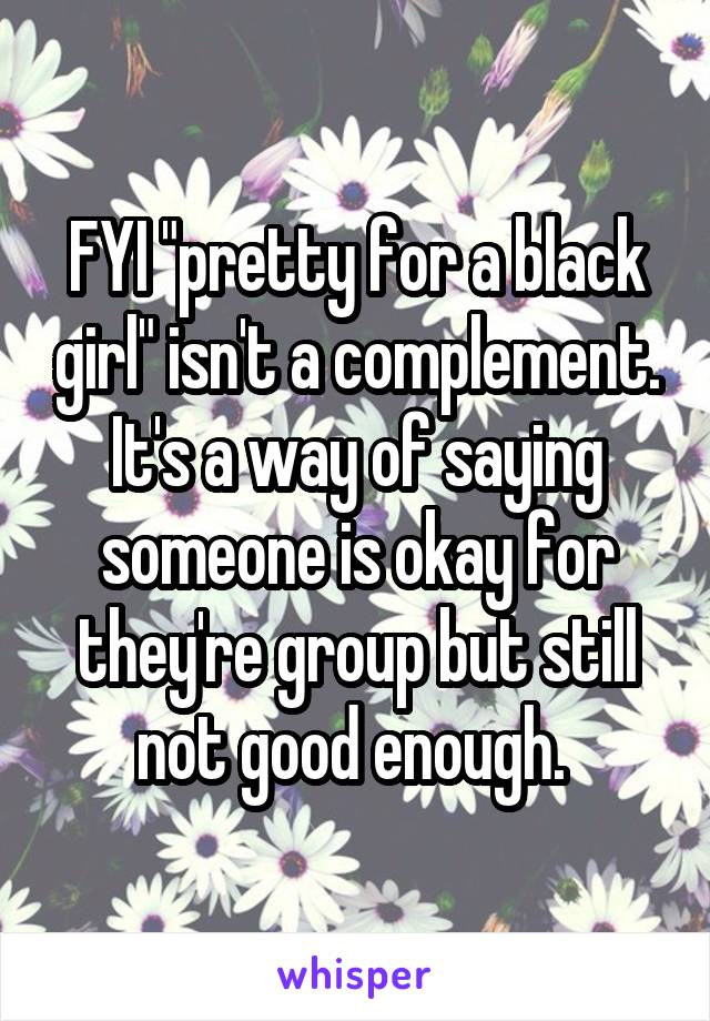 FYI "pretty for a black girl" isn't a complement. It's a way of saying someone is okay for they're group but still not good enough. 