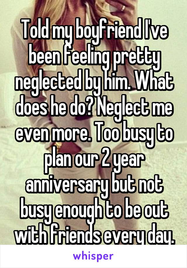 Told my boyfriend I've been feeling pretty neglected by him. What does he do? Neglect me even more. Too busy to plan our 2 year anniversary but not busy enough to be out with friends every day.