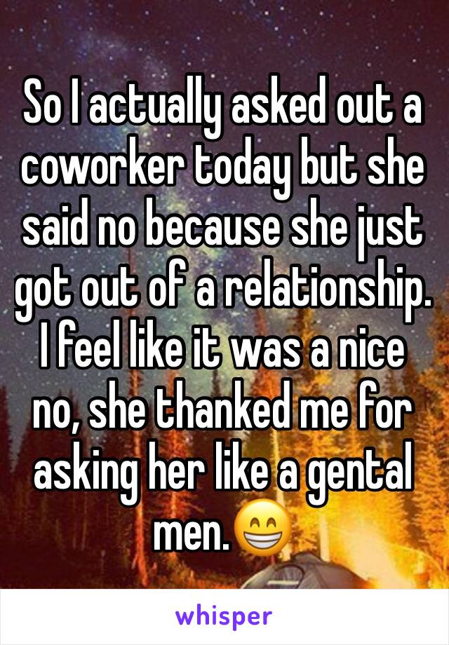 So I actually asked out a coworker today but she said no because she just got out of a relationship. I feel like it was a nice no, she thanked me for asking her like a gental men.😁