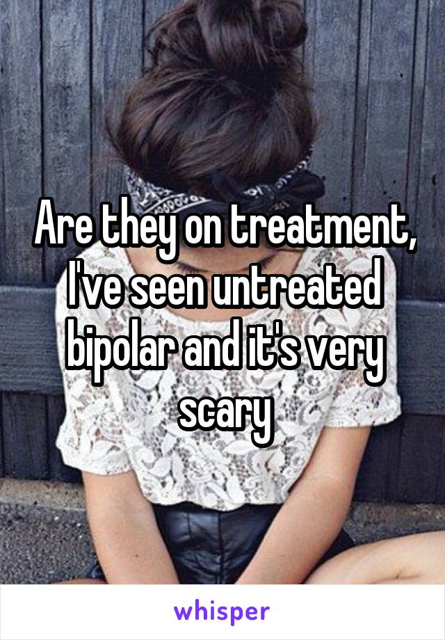 Are they on treatment, I've seen untreated bipolar and it's very scary