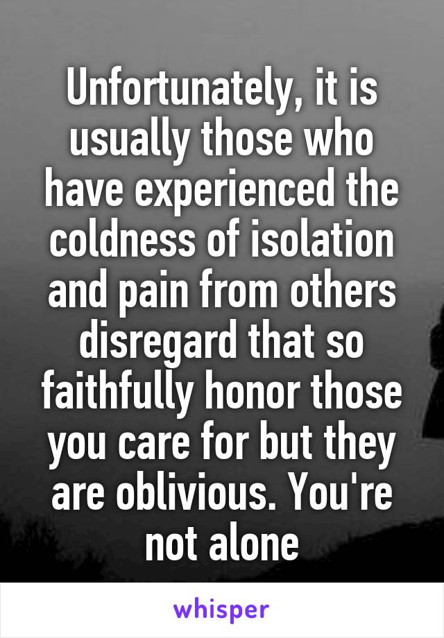 Unfortunately, it is usually those who have experienced the coldness of isolation and pain from others disregard that so faithfully honor those you care for but they are oblivious. You're not alone