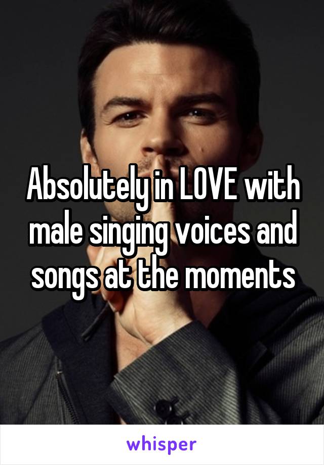 Absolutely in LOVE with male singing voices and songs at the moments