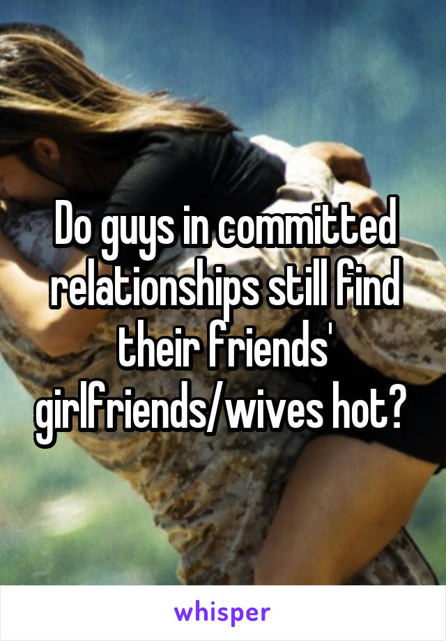 Do guys in committed relationships still find their friends' girlfriends/wives hot? 