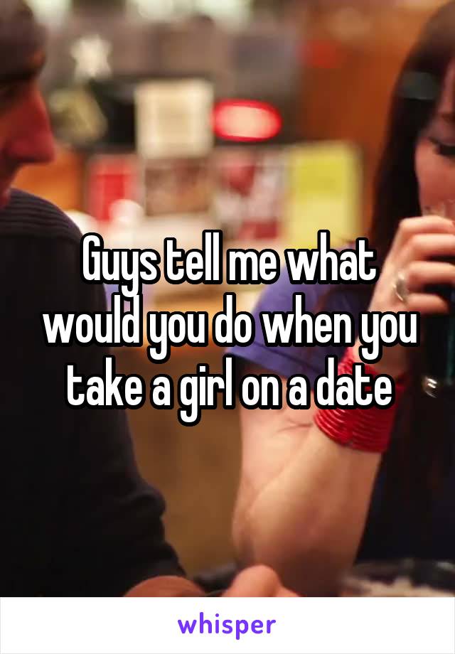 Guys tell me what would you do when you take a girl on a date