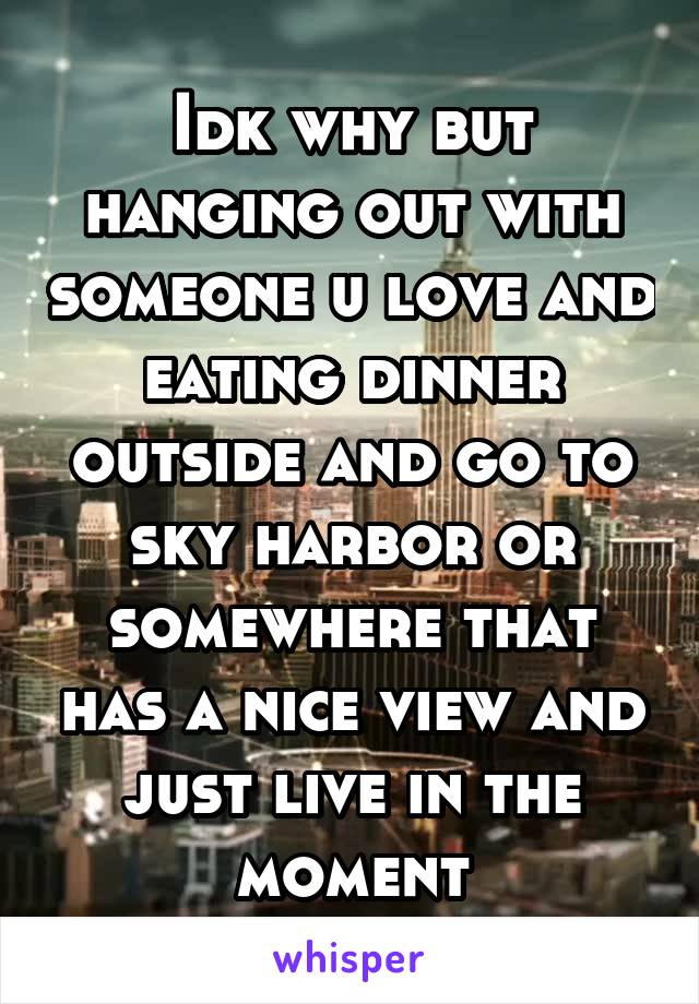 Idk why but hanging out with someone u love and eating dinner outside and go to sky harbor or somewhere that has a nice view and just live in the moment