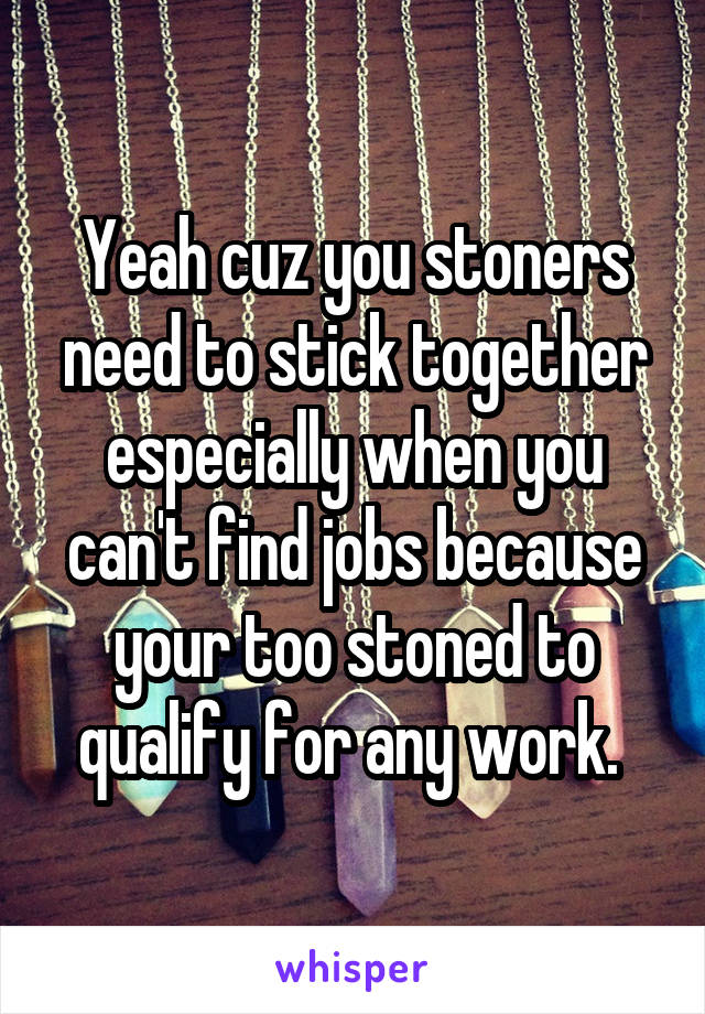 Yeah cuz you stoners need to stick together especially when you can't find jobs because your too stoned to qualify for any work. 