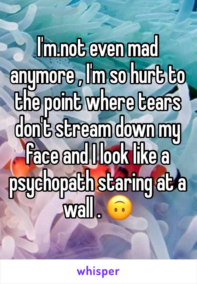 I'm.not even mad anymore , I'm so hurt to the point where tears don't stream down my face and I look like a psychopath staring at a wall . 🙃