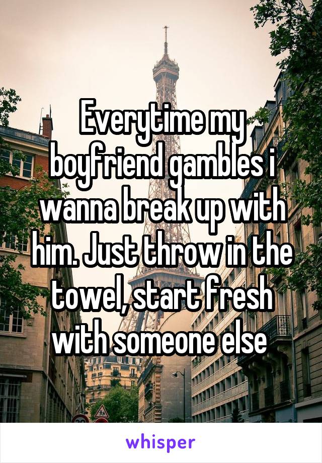 Everytime my boyfriend gambles i wanna break up with him. Just throw in the towel, start fresh with someone else 