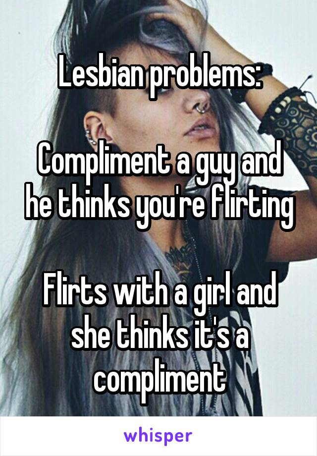 Lesbian problems:

Compliment a guy and he thinks you're flirting

Flirts with a girl and she thinks it's a compliment
