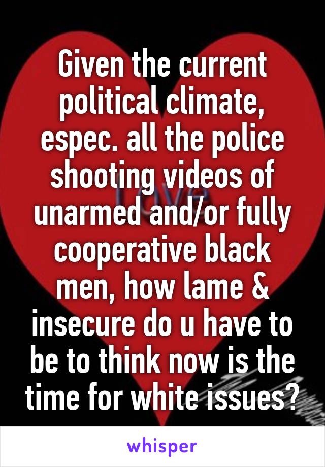 Given the current political climate, espec. all the police shooting videos of unarmed and/or fully cooperative black men, how lame & insecure do u have to be to think now is the time for white issues?