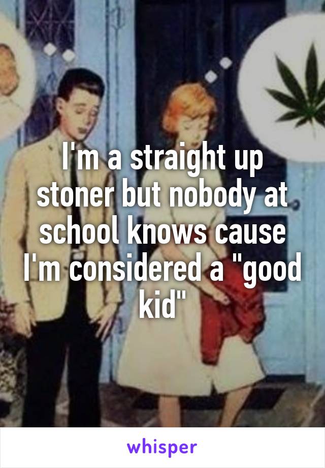 I'm a straight up stoner but nobody at school knows cause I'm considered a "good kid"