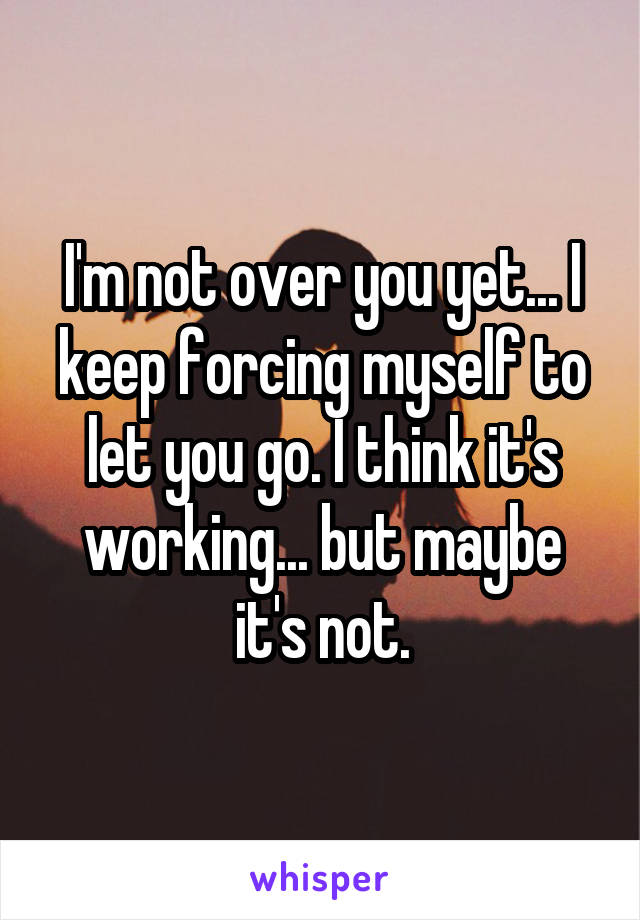 I'm not over you yet... I keep forcing myself to let you go. I think it's working... but maybe it's not.