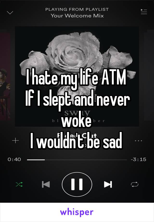 I hate my life ATM 
If I slept and never woke 
I wouldn't be sad 