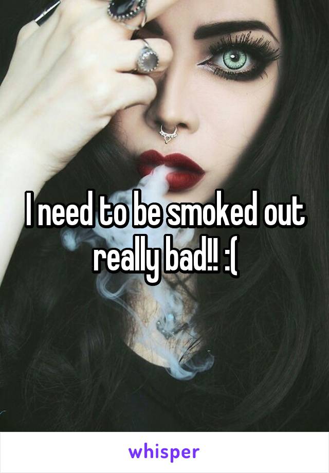 I need to be smoked out really bad!! :(