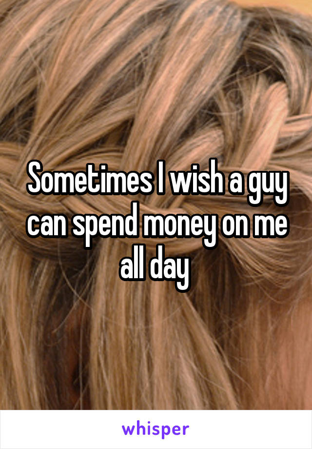 Sometimes I wish a guy can spend money on me all day 