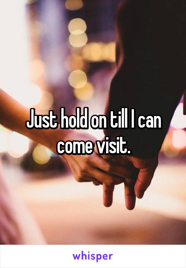 Just hold on till I can come visit.