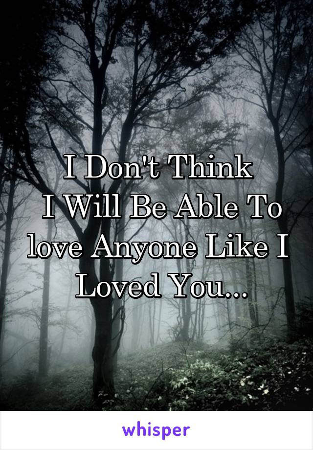 I Don't Think
 I Will Be Able To love Anyone Like I
 Loved You...