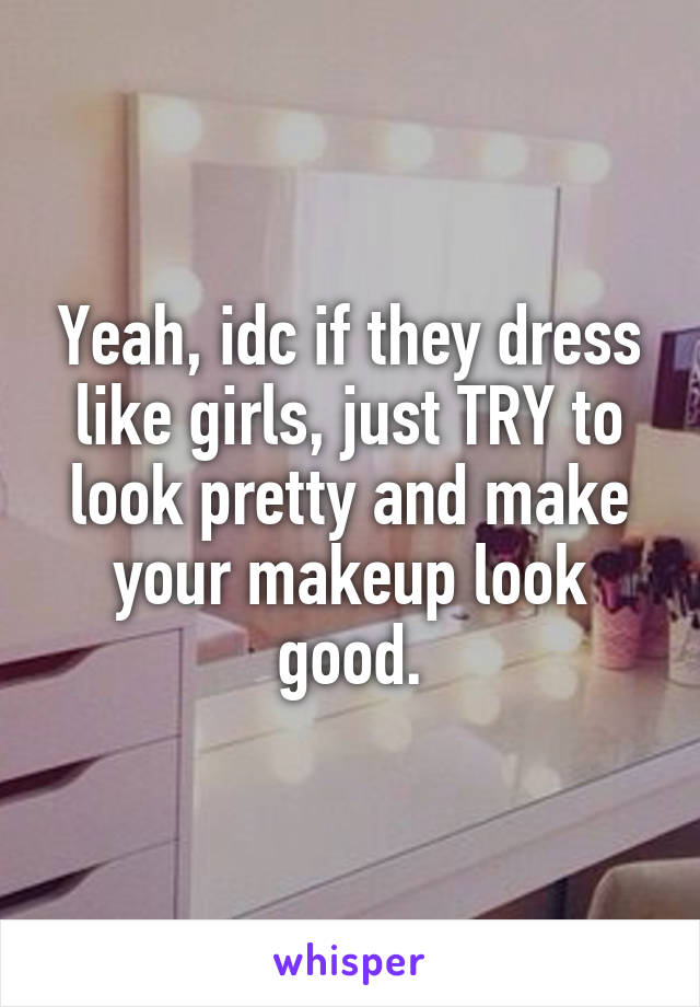 Yeah, idc if they dress like girls, just TRY to look pretty and make your makeup look good.