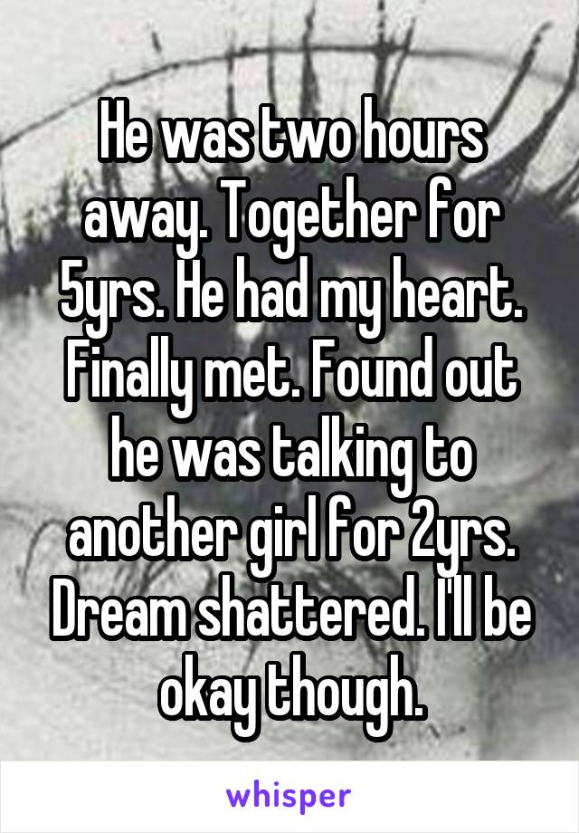 He was two hours away. Together for 5yrs. He had my heart. Finally met. Found out he was talking to another girl for 2yrs. Dream shattered. I'll be okay though.
