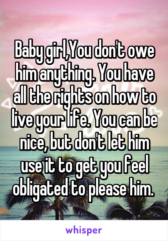 Baby girl,You don't owe him anything. You have all the rights on how to live your life. You can be nice, but don't let him use it to get you feel obligated to please him. 