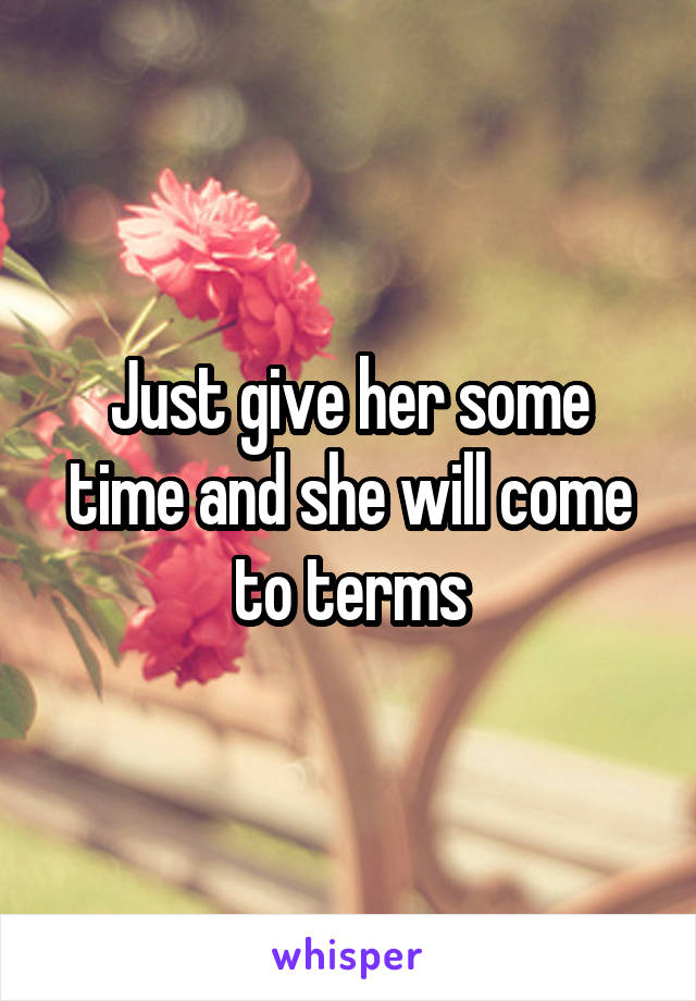 Just give her some time and she will come to terms
